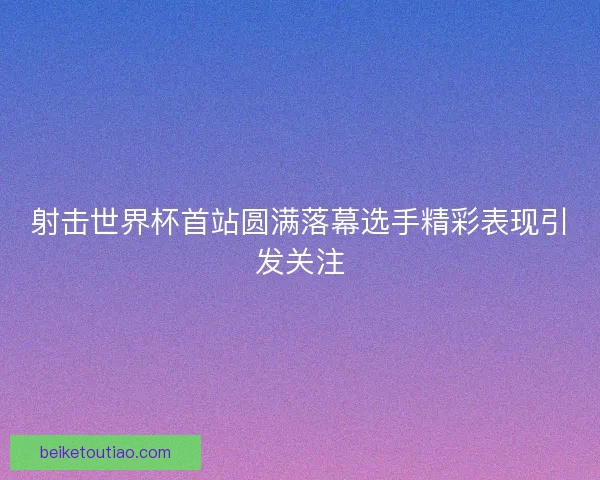 射击世界杯首站圆满落幕选手精彩表现引发关注