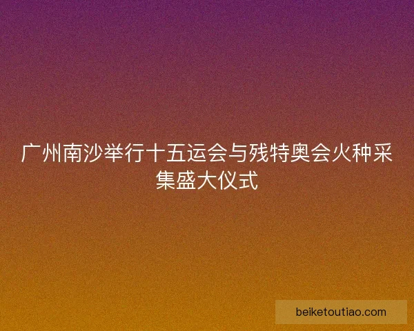 广州南沙举行十五运会与残特奥会火种采集盛大仪式