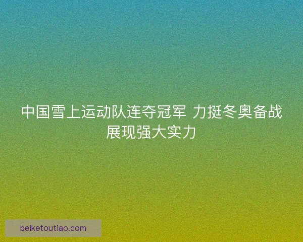 中国雪上运动队连夺冠军 力挺冬奥备战展现强大实力