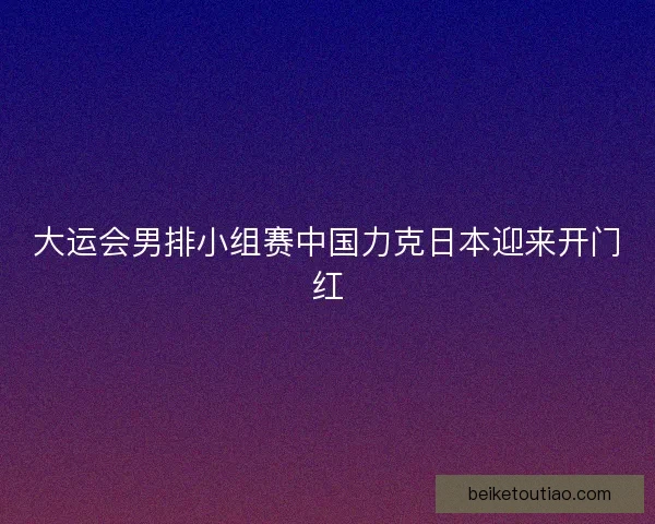 大运会男排小组赛中国力克日本迎来开门红