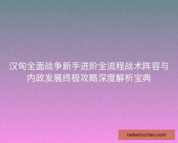 汉匈全面战争新手进阶全流程战术阵容与内政发展终极攻略深度解析宝典
