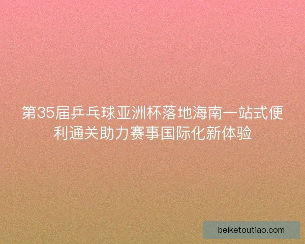 第35届乒乓球亚洲杯落地海南一站式便利通关助力赛事国际化新体验