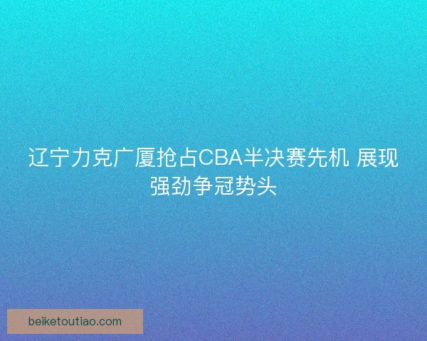 辽宁力克广厦抢占CBA半决赛先机 展现强劲争冠势头
